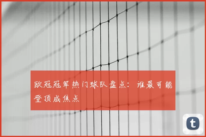 欧冠冠军热门球队盘点：谁最可能登顶成焦点