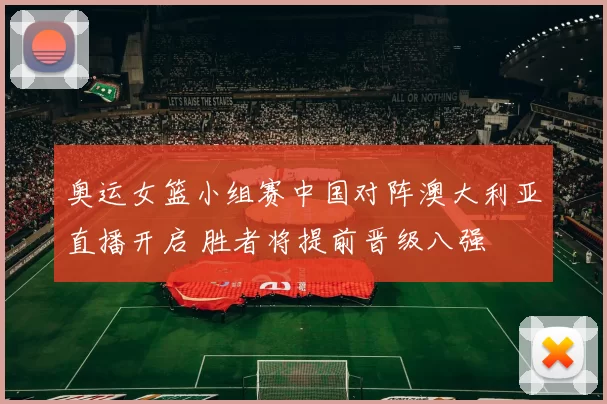 奥运女篮小组赛中国对阵澳大利亚直播开启 胜者将提前晋级八强