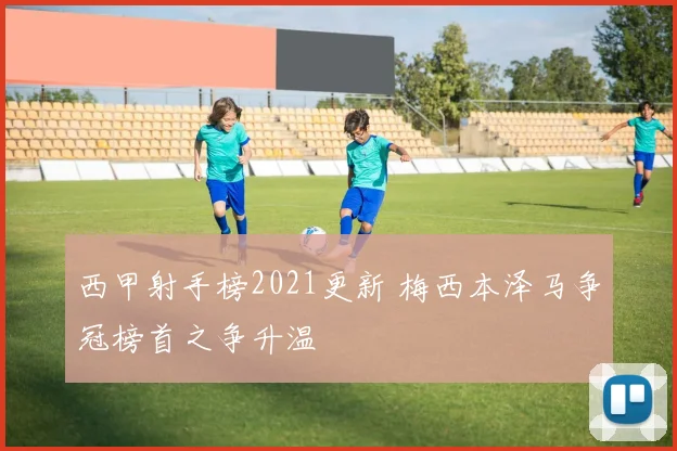西甲射手榜2021更新 梅西本泽马争冠榜首之争升温