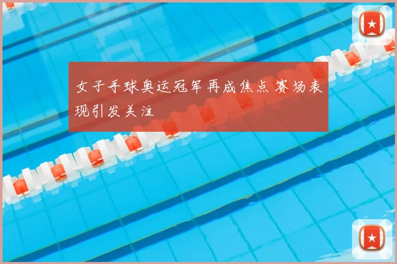 女子手球奥运冠军再成焦点 赛场表现引发关注