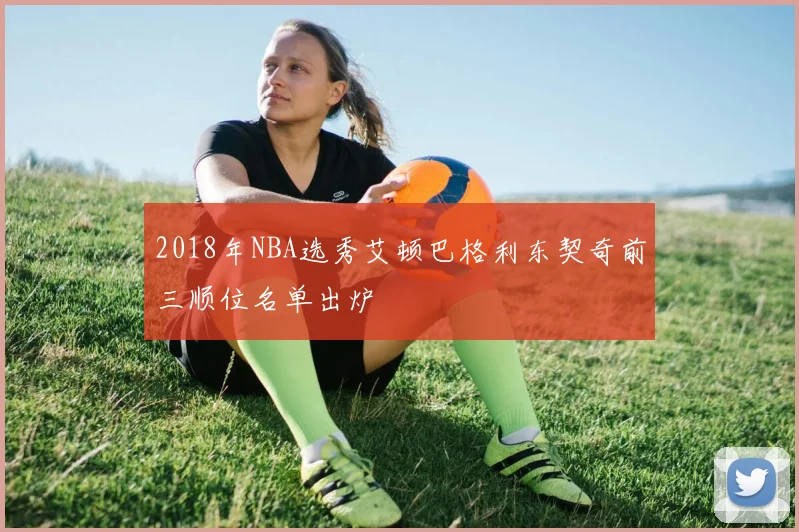2018年NBA选秀艾顿巴格利东契奇前三顺位名单出炉