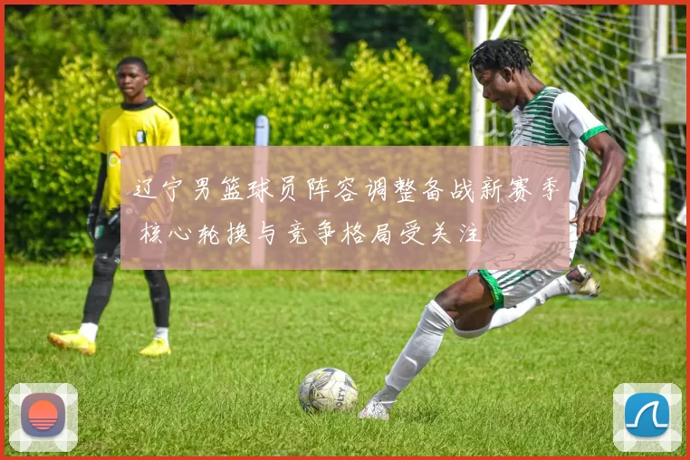 辽宁男篮球员阵容调整备战新赛季 核心轮换与竞争格局受关注