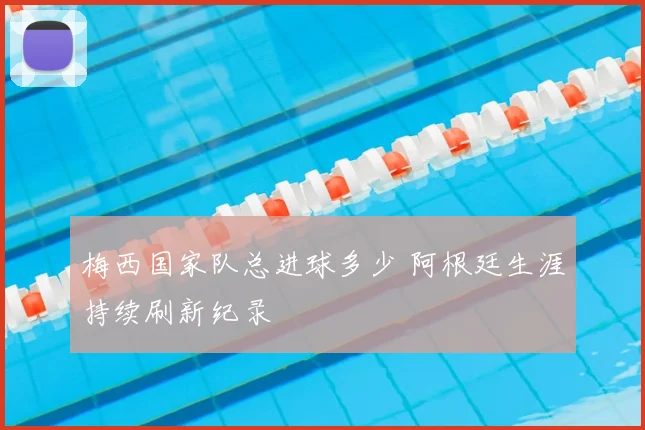 梅西国家队总进球多少 阿根廷生涯持续刷新纪录