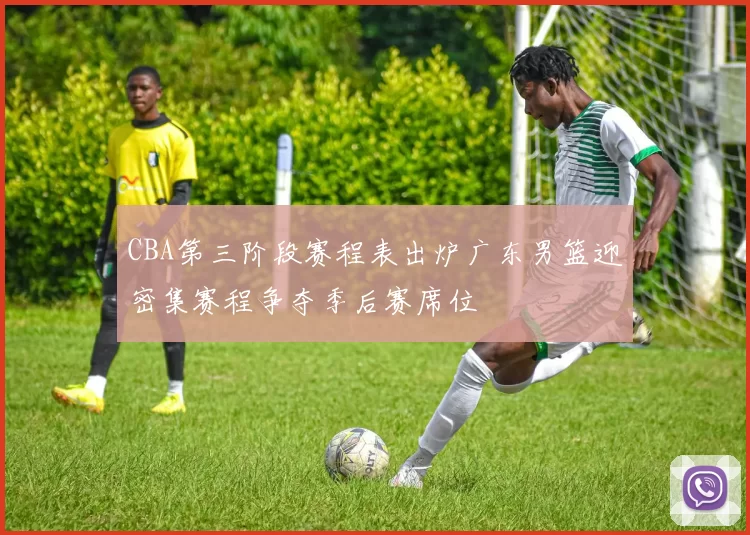 CBA第三阶段赛程表出炉广东男篮迎密集赛程争夺季后赛席位