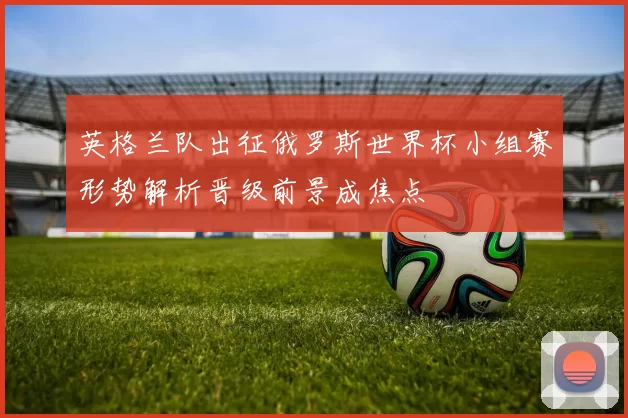 英格兰队出征俄罗斯世界杯小组赛形势解析晋级前景成焦点