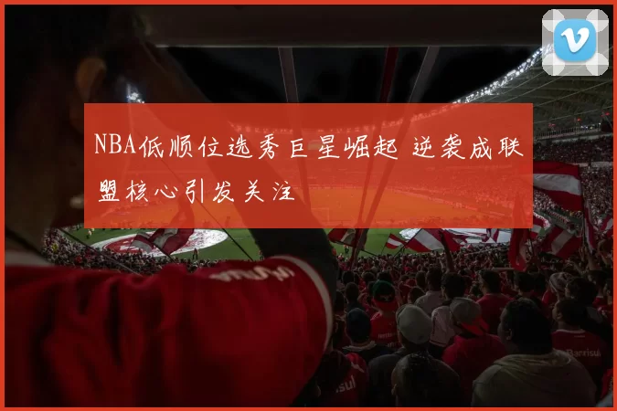NBA低顺位选秀巨星崛起 逆袭成联盟核心引发关注