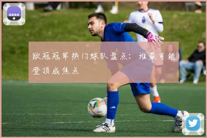 欧冠冠军热门球队盘点：谁最可能登顶成焦点