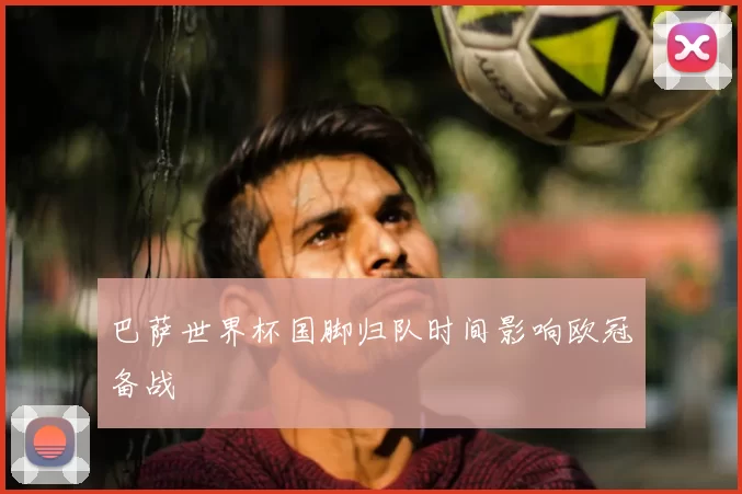 巴萨世界杯国脚归队时间影响欧冠备战