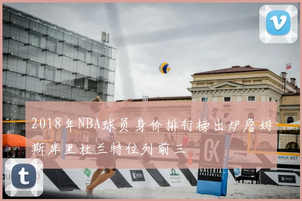 2018年NBA球员身价排行榜出炉詹姆斯库里杜兰特位列前三