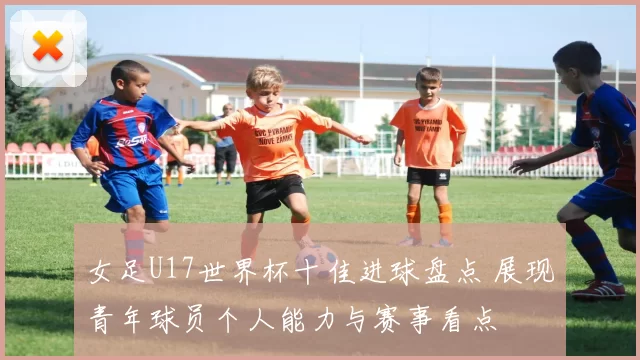 女足U17世界杯十佳进球盘点 展现青年球员个人能力与赛事看点