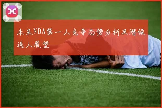 未来NBA第一人竞争态势分析及潜候选人展望