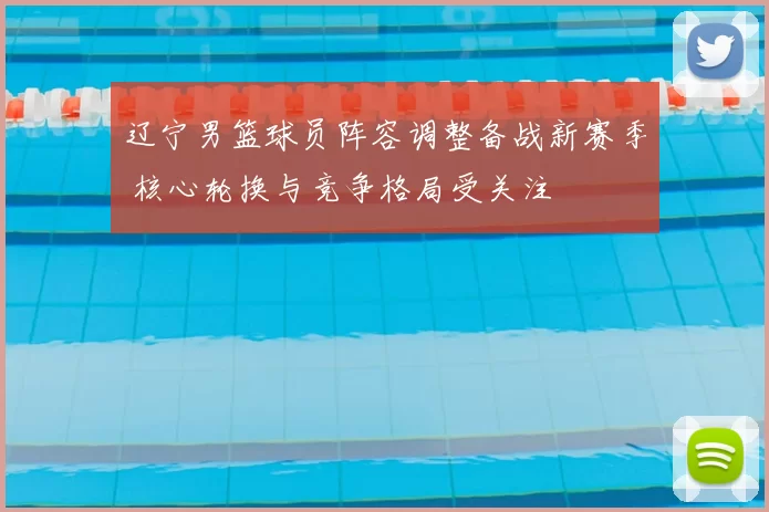 辽宁男篮球员阵容调整备战新赛季 核心轮换与竞争格局受关注