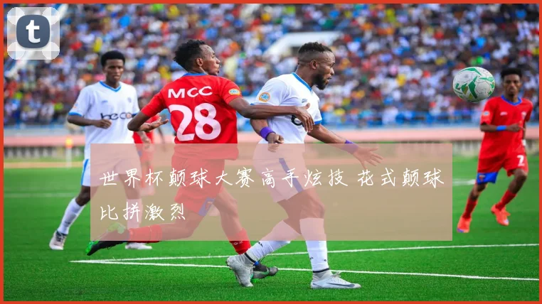 世界杯颠球大赛高手炫技 花式颠球比拼激烈