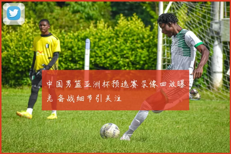 中国男篮亚洲杯预选赛录像回放曝光 备战细节引关注