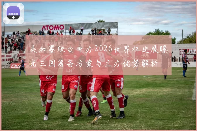 美加墨联合申办2026世界杯进展曝光三国筹备方案与主办优势解析