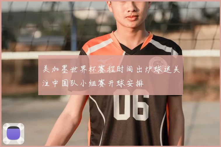 美加墨世界杯赛程时间出炉球迷关注中国队小组赛开球安排