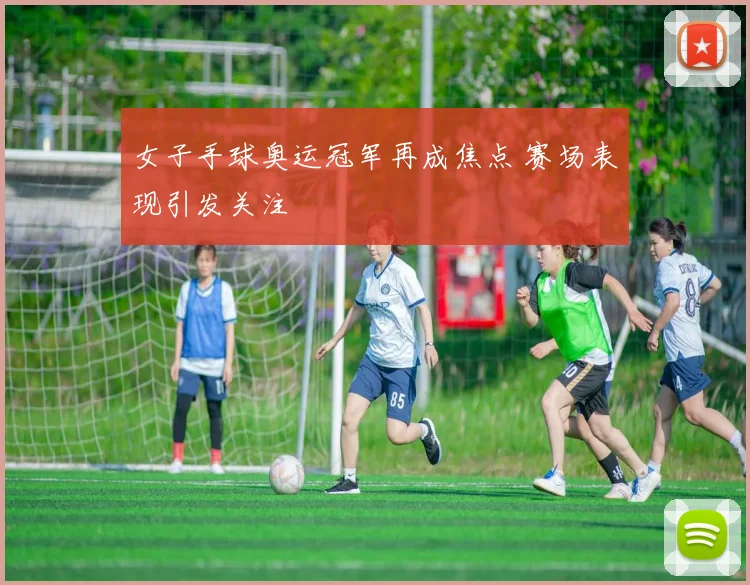 女子手球奥运冠军再成焦点 赛场表现引发关注